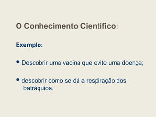 O Conhecimento Científico:
Exemplo:
 Descobrir uma vacina que evite uma doença;
 descobrir como se dá a respiração dos
batráquios.
 