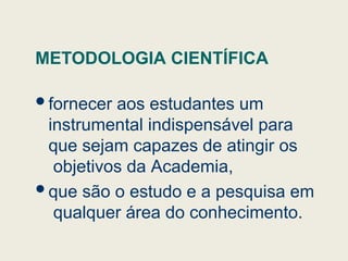 METODOLOGIA CIENTÍFICA
fornecer aos estudantes um
instrumental indispensável para
que sejam capazes de atingir os
objetivos da Academia,
que são o estudo e a pesquisa em
qualquer área do conhecimento.
 