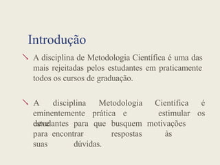 Introdução
 A disciplina de Metodologia Científica é uma das
mais rejeitadas pelos estudantes em praticamente
todos os cursos de graduação.

eminentemente prática e
deve
A disciplina Metodologia Científica é
estimular os
estudantes para que busquem motivações
para encontrar respostas às
suas dúvidas.
 