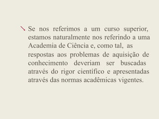  Se nos referimos a um curso superior,
estamos naturalmente nos referindo a uma
Academia de Ciência e, como tal, as
respostas aos problemas de aquisição de
conhecimento deveriam ser buscadas
através do rigor científico e apresentadas
através das normas acadêmicas vigentes.
 