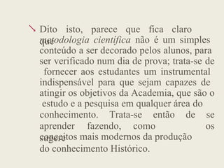  Dito isto, parece que fica claro
que
metodologia científica não é um simples
conteúdo a ser decorado pelos alunos, para
ser verificado num dia de prova; trata-se de
fornecer aos estudantes um instrumental
indispensável para que sejam capazes de
atingir os objetivos da Academia, que são o
estudo e a pesquisa em qualquer área do
aprender fazendo, como
sugere
conhecimento. Trata-se então de se
os
conceitos mais modernos da produção
do conhecimento Histórico.
 