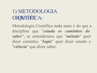 1) METODOLOGIA
CIENTÍFICA:
O QUE É?
Metodologia Científica nada mais é do que a
disciplina que "estuda os caminhos do
saber", se entendermos que "método" quer
dizer caminho, "logia" quer dizer estudo e
"ciência" que dizer saber.
 