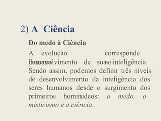 2) A Ciência
Do medo à Ciência
A evolução
humana
corresponde
ao
desenvolvimento de sua inteligência.
Sendo assim, podemos definir três níveis
de desenvolvimento da inteligência dos
seres humanos desde o surgimento dos
primeiros hominídeos: o medo, o
misticismo e a ciência.
 