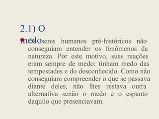 2.1) O
medo
 Os seres humanos pré-históricos não
conseguiam entender os fenômenos da
natureza. Por este motivo, suas reações
eram sempre de medo: tinham medo das
tempestades e do desconhecido. Como não
conseguiam compreender o que se passava
diante deles, não lhes restava outra
alternativa senão o medo e o espanto
daquilo que presenciavam.
 