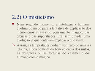 2.2) O misticismo

 Num segundo momento, a inteligência humana
evoluiu do medo para a tentativa de explicação dos
fenômenos através do pensamento mágico, das
crenças e das superstições. Era, sem dúvida, uma
evolução já que tentavam explicar o que viam.
Assim, as tempestades podiam ser fruto de uma ira
divina, a boa colheita da benevolência dos mitos,
as desgraças ou as fortunas do casamento do
humano com o mágico.
 