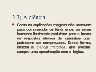2.3) A ciência
 Como as explicações mágicas não bastavam
para compreender os fenômenos, os seres
humanosfinalmente evoluíram para a busca
de respostas através de caminhos que
pudessem ser comprovados. Dessa forma,
nasceu a ciência metódica, que procura
sempre uma aproximação com a lógica.
 