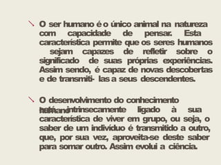  O ser humano éo único animal na natureza
com capacidade de pensar. Esta
característica permite que os seres humanos
sejam capazes de refletir sobre o
significado de suas próprias experiências.
Assim sendo, é capaz de novas descobertas
e de transmiti- lasa seus descendentes.
 O desenvolvimento do conhecimento
humano
está intrinsecamente ligado à sua
característica de viver em grupo, ou seja, o
saber de um indivíduo é transmitido a outro,
que, por sua vez, aproveita-se deste saber
para somar outro. Assim evolui a ciência.
 