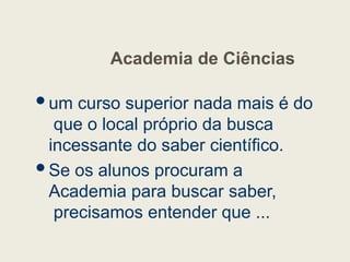 Academia de Ciências
um curso superior nada mais é do
que o local próprio da busca
incessante do saber científico.
Se os alunos procuram a
Academia para buscar saber,
precisamos entender que ...
 