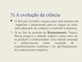 3) A evolução da ciência

 O Método Científico surgiu como uma tentativa de
organizar o pensamento para se chegar ao meio
mais adequado de conhecer e controlar a natureza.
Já no fim do período do Renascimento, Francis
Bacon pregava o método indutivo como meio de
se produzir o conhecimento. Este método entendia
o conhecimento como resultado de
experimentações contínuas e do aprofundamento
do conhecimento empírico.
 