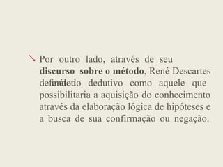  Por outro lado, através de seu
discurso sobre o método, René Descartes
defendeu
o método dedutivo como aquele que
possibilitaria a aquisição do conhecimento
através da elaboração lógica de hipóteses e
a busca de sua confirmação ou negação.
 