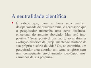 A neutralidade científica
 É sabido que, para se fazer uma análise
desapaixonada de qualquer tema, é necessário que
o pesquisador mantenha uma certa distância
emocional do assunto abordado. Mas será isso
possível? Seria possível um padre, ao analisar a
evolução histórica da Igreja, manter-se afastado de
sua própria história de vida? Ou, ao contrário, um
pesquisador ateu abordar um tema religioso sem
um conseqüente envolvimento ideológico nos
caminhos de sua pesquisa?
 