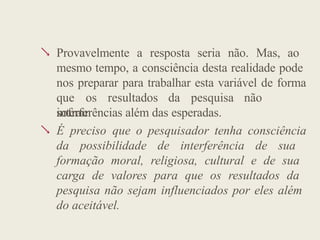  Provavelmente a resposta seria não. Mas, ao
mesmo tempo, a consciência desta realidade pode
nos preparar para trabalhar esta variável de forma
que os resultados da pesquisa não
sofram

interferências além das esperadas.
É preciso que o pesquisador tenha consciência
da possibilidade de interferência de sua
formação moral, religiosa, cultural e de sua
carga de valores para que os resultados da
pesquisa não sejam influenciados por eles além
do aceitável.
 