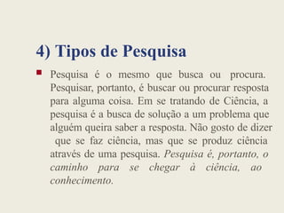4) Tipos de Pesquisa
 Pesquisa é o mesmo que busca ou procura.
Pesquisar, portanto, é buscar ou procurar resposta
para alguma coisa. Em se tratando de Ciência, a
pesquisa é a busca de solução a um problema que
alguém queira saber a resposta. Não gosto de dizer
que se faz ciência, mas que se produz ciência
através de uma pesquisa. Pesquisa é, portanto, o
caminho para se chegar à ciência, ao
conhecimento.
 