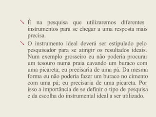  É na pesquisa que utilizaremos diferentes
instrumentos para se chegar a uma resposta mais
precisa.
 O instrumento ideal deverá ser estipulado pelo
pesquisador para se atingir os resultados ideais.
Num exemplo grosseiro eu não poderia procurar
um tesouro numa praia cavando um buraco com
uma picareta; eu precisaria de uma pá. Da mesma
forma eu não poderia fazer um buraco no cimento
com uma pá; eu precisaria de uma picareta. Por
isso a importância de se definir o tipo de pesquisa
e da escolha do instrumental ideal a ser utilizado.
 