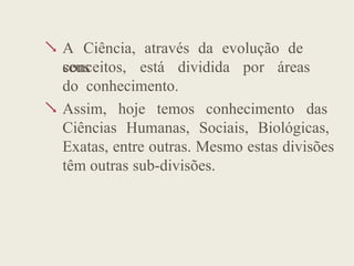  A Ciência, através da evolução de
seus
conceitos, está dividida por áreas
do conhecimento.
 Assim, hoje temos conhecimento das
Ciências Humanas, Sociais, Biológicas,
Exatas, entre outras. Mesmo estas divisões
têm outras sub-divisões.
 