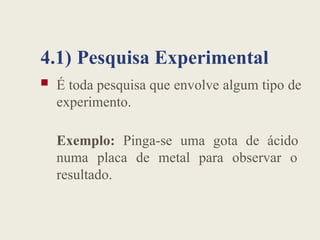 4.1) Pesquisa Experimental
 É toda pesquisa que envolve algum tipo de
experimento.
Exemplo: Pinga-se uma gota de ácido
numa placa de metal para observar o
resultado.
 