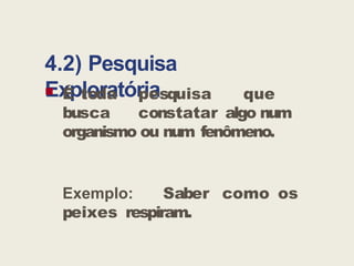 4.2) Pesquisa
Exploratória
 É toda pesquisa que
busca constatar algo num
organismo ou num fenômeno.
Exemplo: Saber como os
peixes respiram.
 