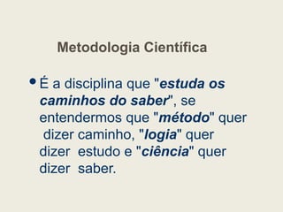 Metodologia Científica
É a disciplina que "estuda os
caminhos do saber", se
entendermos que "método" quer
dizer caminho, "logia" quer
dizer estudo e "ciência" quer
dizer saber.
 