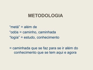METODOLOGIA
“metá” = além de
“odós = caminho, caminhada
“logía” = estudo, conhecimento
= caminhada que se faz para se ir além do
conhecimento que se tem aqui e agora
 