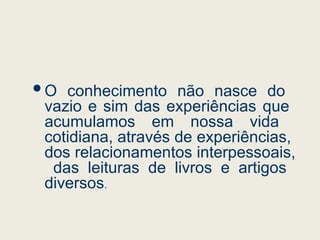 O conhecimento não nasce do
vazio e sim das experiências que
acumulamos em nossa vida
cotidiana, através de experiências,
dos relacionamentos interpessoais,
das leituras de livros e artigos
diversos.
 