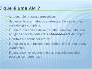 O que é uma AM ? Atitude, não processo prescritivo; Suplemento aos métodos existentes. Ele não é uma metodologia completa; É uma forma efetiva de se trabalhar em conjunto para atingir as necessidades dos  stakeholders  do projeto; É efetivo e é sobre ser efetivo; É uma coisa que funciona na prática, não é uma teoria acadêmica; É para desenvolvedores médios, mas não substitui pessoas competentes. 