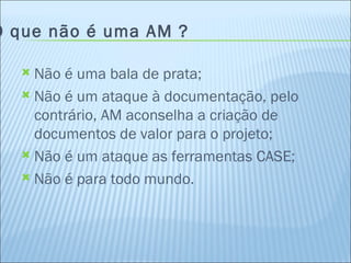 O que não é uma AM ? Não é uma bala de prata; Não é um ataque à documentação, pelo contrário, AM aconselha a criação de documentos de valor para o projeto; Não é um ataque as ferramentas CASE; Não é para todo mundo. 