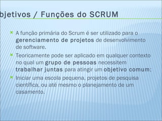 Objetivos / Funções do SCRUM A função primária do Scrum é ser utilizado para o  gerenciamento de projetos  de desenvolvimento de software.  Teoricamente pode ser aplicado em qualquer contexto no qual um  grupo de pessoas  necessitem  trabalhar juntas  para atingir um  objetivo comum ; Iniciar uma escola pequena, projetos de pesquisa científica, ou até mesmo o planejamento de um casamento.  