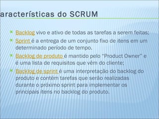 Características do SCRUM Backlog  vivo e ativo de todas as tarefas a serem feitas; Sprint  é a entrega de um conjunto fixo de itens em um determinado período de tempo. Backlog de produto  é mantido pelo “Product Owner” e é uma lista de requisitos que vêm do cliente; Backlog de sprint  é uma interpretação do backlog do produto e contém tarefas que serão realizadas durante o próximo sprint para implementar os principais itens no backlog do produto. 