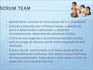 SCRUM TEAM Basicamente, consiste em uma equipe de 5 a 12 pessoas; Durante a discução com o Product Owner, o objetivo do sprint é determinado e priorizado, e explorado minuciosamente, determinando pequenas tarefas; O time se auto-organiza e os membros trabalham juntos para a entrega do delivery, sendo todos responsáveis pelo resultado; É quem decide  qual trabalho será feito e quais serão as responsabilidades atribuidas. Não existe uma pré-definição de responsabilidades: Todos devem estar aptos a trocar de papel com outro membro do time; 