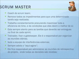 SCRUM MASTER Coach do scrum team; Remove todos os impedimentos para que uma determinada tarefa seja realizada; Trabalha constantemente procurando maximizar toda a eficiencia do time, e da condições que eles deem o melhor de si; Esta sempre atento para as tarefas que deverão ser entregues no final de cada sprint; Treinador, fixer e gatekeeper. Ele é o responsável por organizar as reuniões diárias; Isola a equipe de interferências externas; Sempre adota o “aqui-agora”; Ele fica responsável por administrar as reuniões de retrospectiva do projeto,  onde todas as decisões são revistas; 