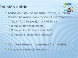 Reunião diária Todos os dias, no mesmo horário, o Scrum Master se reúne com todos os membros do time, e faz três perguntas básicas: O que eu fiz desde ontem? O que eu irei fazer até amanhã? O que me impede de ir adiante? Reuniões duram no máximo 15 minutos; Preferencialmente, de pé =) 