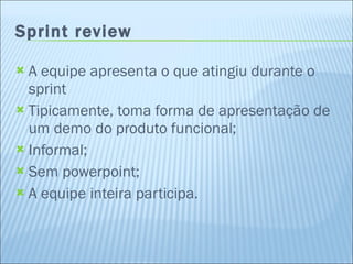 Sprint review A equipe apresenta o que atingiu durante o sprint Tipicamente, toma forma de apresentação de um demo do produto funcional; Informal; Sem powerpoint; A equipe inteira participa. 