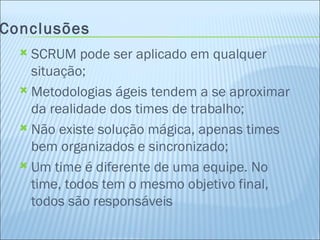 Conclusões SCRUM pode ser aplicado em qualquer situação; Metodologias ágeis tendem a se aproximar da realidade dos times de trabalho; Não existe solução mágica, apenas times bem organizados e sincronizado; Um time é diferente de uma equipe. No time, todos tem o mesmo objetivo final, todos são responsáveis 