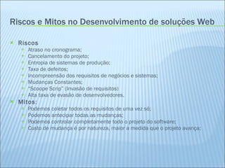 Riscos e Mitos no Desenvolvimento de soluções Web Riscos Atraso no cronograma; Cancelamento do projeto; Entropia de sistemas de produção; Taxa de defeitos; Incompreensão dos requisitos de negócios e sistemas; Mudanças Constantes; “ Scoope Scrip” (Invasão de requisitos) Alta taxa de evasão de desenvolvedores. Mitos : Podemos coletar todos os requisitos de uma vez só; Podemos antecipar todas as mudanças; Podemos controlar completamente todo o projeto do software; Custo de mudança é por natureza, maior a medida que o projeto avança; 