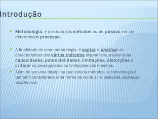 Introdução Metodologia , é o estudo dos  métodos  ou  os passos  em um determinado  processo . A finalidade de uma metodologia, é  captar  e  analisa r  as características dos  vários métodos  disponíveis, avaliar suas  capacidades ,  potencialidades ,  limitações ,  distorções  e  criticar  os pressupostos ou limitações das mesmas. Além de ser uma disciplina que estuda métodos, a metodologia é também considerada uma forma de conduzir a pesquisa. (pesquisa acadêmica) 