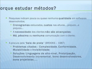 Porque estudar métodos? Pesquisas indicam pouca ou quase nenhuma  qualidade  em softwares desenvolvidos; Cronogramas  estourados,  custos  nas alturas....prejuizo...e prejuizo... A  necessidade  dos clientes  não são alcançadas ; Má ,  péssima  ou  nenhuma  comunicação com o cliente; A procura pela “ bala de prata ” (BROOKS – 1987) Problemas citados : Complexidade ,  Conformidade ,  Mutabilidade  e  Invisibilidade ; Soluções :  Linguagens de alto-nivel, Prototipação, Desenvolvimento incremental, bons desenvolvedores, bons projetistas ...... 