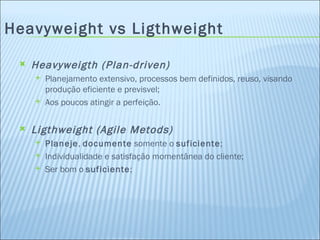 Heavyweight vs Ligthweight Heavyweigth (Plan-driven) Planejamento extensivo, processos bem definidos, reuso, visando produção eficiente e previsvel; Aos poucos atingir a perfeição. Ligthweight (Agile Metods) Planeje ,  documente  somente o  suficiente ; Individualidade e satisfação momentânea do cliente; Ser bom o  suficiente ; 