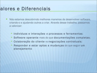 Valores e Diferenciais Nós estamos descobrindo melhores maneiras de desenvolver software, criando-o e ajudando outros a criar. Através desse trabalho, passamos a valorizar: Individuos e interações  vs  processos e ferramentas ; Software operante  mais do que  documentações completas ; Colaboração do cliente  vs  negociações contratuais ; Responder e estar aptos a mudanças  do que seguir  um planejamento 