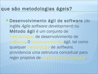 O que são metodologias ágeis? Desenvolvimento ágil de software  (do inglês  Agile software development ) ou  Método ágil  é um conjunto de  metodologias  de desenvolvimento de  software . O  desenvolvimento  ágil, tal como qualquer  metodologia  de  software , providencia uma estrutura conceitual para reger projetos de  engenharia de software .  