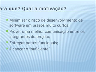 Para que? Qual a motivação? Minimizar o risco de desenvolvimento de software em prazos muito curtos; Prover uma melhor comunicação entre os integrantes do projeto; Entregar partes funcionais; Alcançar o “suficiente” 