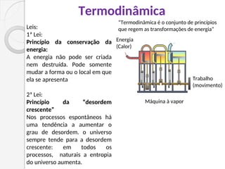 Termodinâmica
Energia
(Calor)
Trabalho
(movimento)
Máquina à vapor
Leis:
1ª Lei:
Princípio da conservação da
energia:
A energia não pode ser criada
nem destruída. Pode somente
mudar a forma ou o local em que
ela se apresenta
2ª Lei:
Princípio da “desordem
crescente”
Nos processos espontâneos há
uma tendência a aumentar o
grau de desordem. o universo
sempre tende para a desordem
crescente: em todos os
processos, naturais a entropia
do universo aumenta.
“Termodinâmica é o conjunto de princípios
que regem as transformações de energia”
 