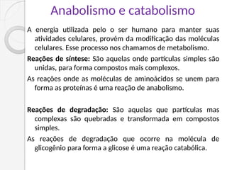 Anabolismo e catabolismo
A energia utilizada pelo o ser humano para manter suas
atividades celulares, provém da modificação das moléculas
celulares. Esse processo nos chamamos de metabolismo.
Reações de síntese: São aquelas onde partículas simples são
unidas, para forma compostos mais complexos.
As reações onde as moléculas de aminoácidos se unem para
forma as proteínas é uma reação de anabolismo.
Reações de degradação: São aquelas que partículas mas
complexas são quebradas e transformada em compostos
simples.
As reações de degradação que ocorre na molécula de
glicogênio para forma a glicose é uma reação catabólica.
 