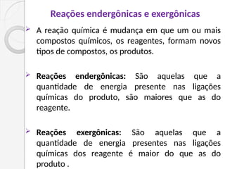 Reações endergônicas e exergônicas
 A reação química é mudança em que um ou mais
compostos químicos, os reagentes, formam novos
tipos de compostos, os produtos.
 Reações endergônicas: São aquelas que a
quantidade de energia presente nas ligações
químicas do produto, são maiores que as do
reagente.
 Reações exergônicas: São aquelas que a
quantidade de energia presentes nas ligações
químicas dos reagente é maior do que as do
produto .
 