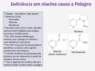 Deficiência em niacina causa a Pelagra
Pelagra – do italiano “pele áspera”
Sintomas (3 Ds)
•Dermatite
•Diarréia
•Demência
Nos EUA entre 1912 e 1916, 100.000
pessoas foram afligidas pela pelagra,
ocorreram 10.000 mortes
Em 1920 Joseph Goldberguer
mostrou que a pelagra era dívida à
uma deficiência nutricional
Em 1937 um grupo de pesquisadores
identificou a niacina como agente
curativo para essa doença
O ácido nicotínico foi produzido pela
primeira vez em laboratório à pratir da
nicotina, daí seu nome.
 Mas a ingestão de nicotina não tem
nenhum efeito curativo sobre a pelagra
Niacina
(ácido nicotínico)
Nicotinamida
Nicotina
 