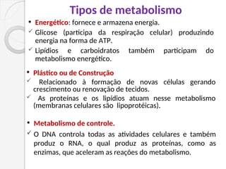 Tipos de metabolismo
 Energético: fornece e armazena energia.
 Glicose (participa da respiração celular) produzindo
energia na forma de ATP.
 Lipídios e carboidratos também participam do
metabolismo energético.
 Plástico ou de Construção
 Relacionado à formação de novas células gerando
crescimento ou renovação de tecidos.
 As proteínas e os lipídios atuam nesse metabolismo
(membranas celulares são lipoprotéicas).
 Metabolismo de controle.
 O DNA controla todas as atividades celulares e também
produz o RNA, o qual produz as proteínas, como as
enzimas, que aceleram as reações do metabolismo.
 