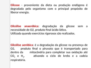 Glicose - proveniente da dieta ou produção endógena é
degradada pelo organismo com o principal propósito de
liberar energia.
Glicólise aeróbica: é a degradação da glicose na presença de
O2, produto final o piruvato que é transportado para
dentro da mitocôndria para completar sua oxidação até
CO2 e H2, ativando o ciclo de krebs e a cadeia
respiratória.
Glicólise anaeróbica: degradação da glicose sem a
necessidade de O2, produto final ácido lático.
Utilizada quando exercícios rigorosos são realizados.
 