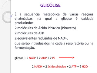 É a sequência metabólica de várias reações
enzimáticas, na qual a glicose é oxidada
produzindo:
2 moléculas de Ácido Pirúvico (Piruvato)
2 moléculas de ATP
2 equivalentes reduzidos de NAD+,
que serão introduzidos na cadeia respiratória ou na
fermentação.
GLICÓLISE
glicose + 2 NAD+
+ 2 ADP + 2 Pi
2 NADH + 2 ácido pirúvico + 2 ATP + 2 H2O
 