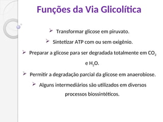 Funções da Via Glicolítica
 Transformar glicose em piruvato.
 Sintetizar ATP com ou sem oxigênio.
 Preparar a glicose para ser degradada totalmente em CO2
e H2O.
 Permitir a degradação parcial da glicose em anaerobiose.
 Alguns intermediários são utilizados em diversos
processos biossintéticos.
 