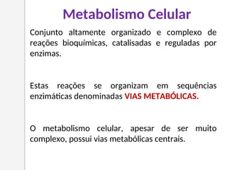 Conjunto altamente organizado e complexo de
reações bioquímicas, catalisadas e reguladas por
enzimas.
Estas reações se organizam em sequências
enzimáticas denominadas VIAS METABÓLICAS.
O metabolismo celular, apesar de ser muito
complexo, possui vias metabólicas centrais.
Metabolismo Celular
 