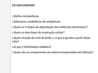 ESTUDO DIRIGIDO
1.Defina metabolismo.
2.Diferencie catabolismo de anabolismo.
3.Quais as 4 etapas de degradação das moléculas alimentares?
4.Quais as duas fases da respiração celular?
5.Qual a função do ciclo de krebs, e o que é gerado a partir deste
ciclo?
6.O que é fosforilação oxidativa?
7.Quais são os componentes da cadeia transportadora de elétrons?
 